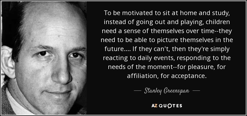 To be motivated to sit at home and study, instead of going out and playing, children need a sense of themselves over time--they need to be able to picture themselves in the future.... If they can't, then they're simply reacting to daily events, responding to the needs of the moment--for pleasure, for affiliation, for acceptance. - Stanley Greenspan