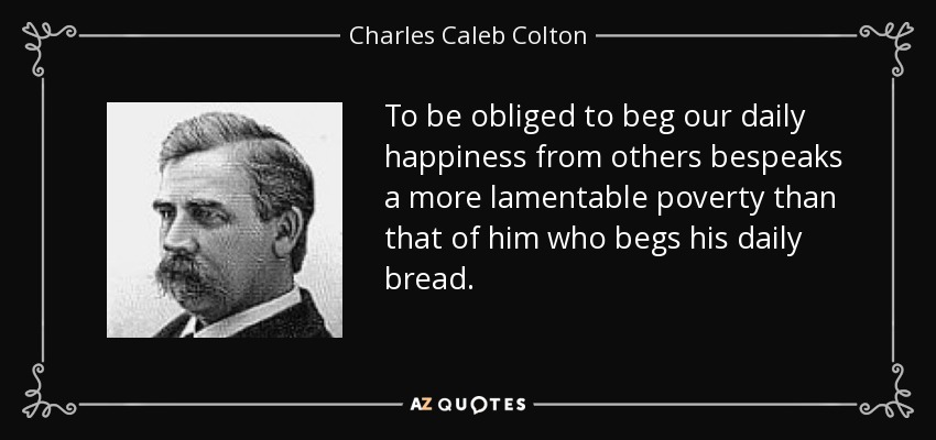 To be obliged to beg our daily happiness from others bespeaks a more lamentable poverty than that of him who begs his daily bread. - Charles Caleb Colton