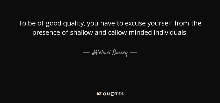 To be of good quality, you have to excuse yourself from the presence of shallow and callow minded individuals. - Michael Bassey
