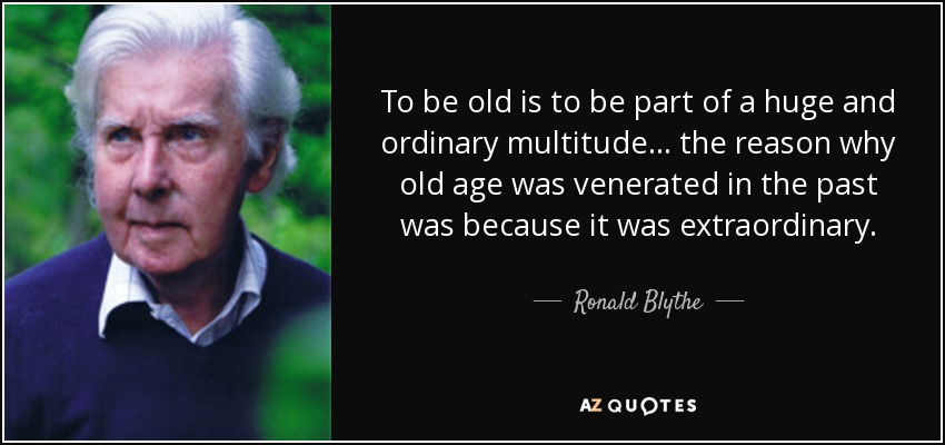 To be old is to be part of a huge and ordinary multitude... the reason why old age was venerated in the past was because it was extraordinary. - Ronald Blythe