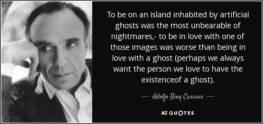 To be on an island inhabited by artificial ghosts was the most unbearable of nightmares,- to be in love with one of those images was worse than being in love with a ghost (perhaps we always want the person we love to have the existenceof a ghost). - Adolfo Bioy Casares