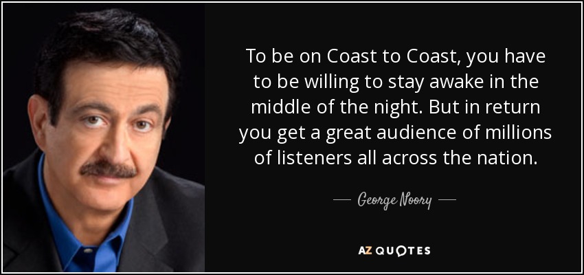 To be on Coast to Coast, you have to be willing to stay awake in the middle of the night. But in return you get a great audience of millions of listeners all across the nation. - George Noory
