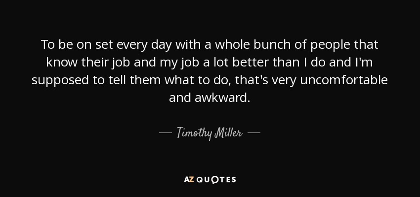 To be on set every day with a whole bunch of people that know their job and my job a lot better than I do and I'm supposed to tell them what to do, that's very uncomfortable and awkward. - Timothy Miller