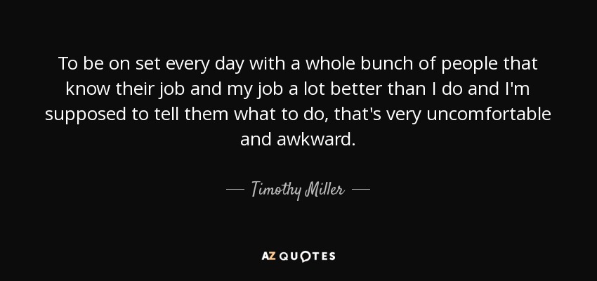 To be on set every day with a whole bunch of people that know their job and my job a lot better than I do and I'm supposed to tell them what to do, that's very uncomfortable and awkward. - Timothy Miller