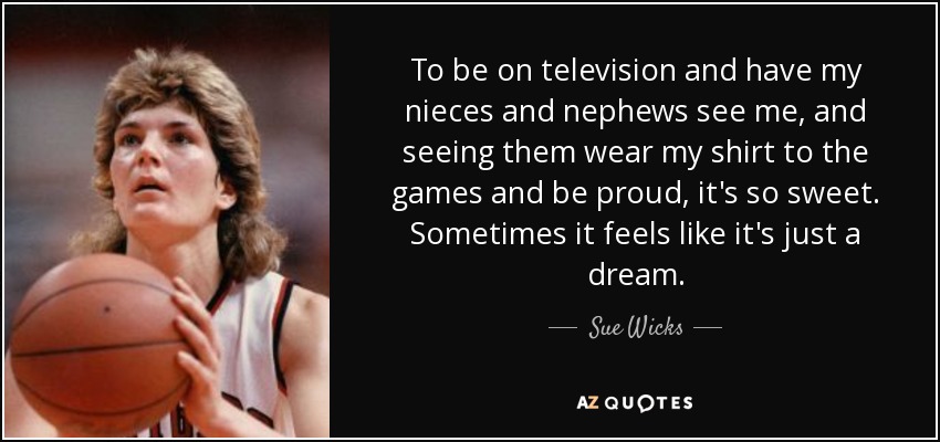 To be on television and have my nieces and nephews see me, and seeing them wear my shirt to the games and be proud, it's so sweet. Sometimes it feels like it's just a dream. - Sue Wicks