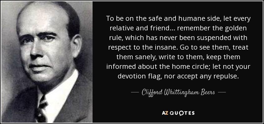 To be on the safe and humane side, let every relative and friend ... remember the golden rule, which has never been suspended with respect to the insane. Go to see them, treat them sanely, write to them, keep them informed about the home circle; let not your devotion flag, nor accept any repulse. - Clifford Whittingham Beers