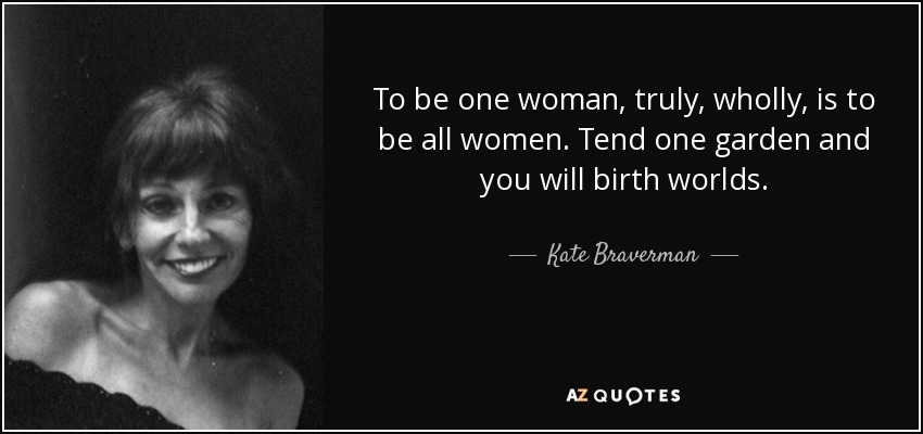 To be one woman, truly, wholly, is to be all women. Tend one garden and you will birth worlds. - Kate Braverman