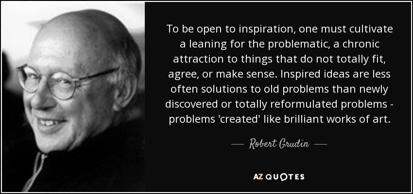 To be open to inspiration, one must cultivate a leaning for the problematic, a chronic attraction to things that do not totally fit, agree, or make sense. Inspired ideas are less often solutions to old problems than newly discovered or totally reformulated problems - problems 'created' like brilliant works of art. - Robert Grudin
