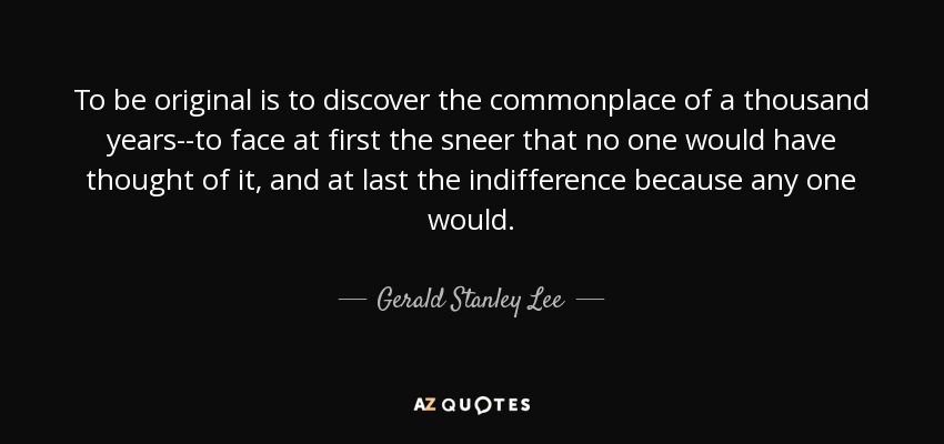 To be original is to discover the commonplace of a thousand years--to face at first the sneer that no one would have thought of it, and at last the indifference because any one would. - Gerald Stanley Lee