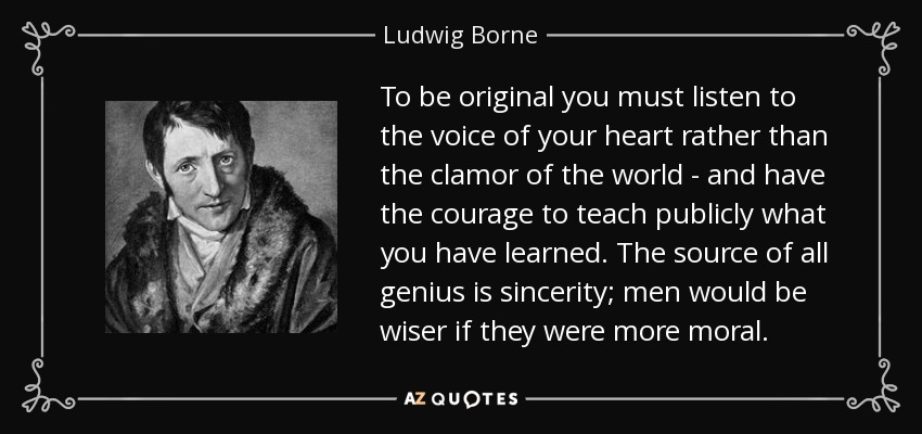 To be original you must listen to the voice of your heart rather than the clamor of the world - and have the courage to teach publicly what you have learned. The source of all genius is sincerity; men would be wiser if they were more moral. - Ludwig Borne