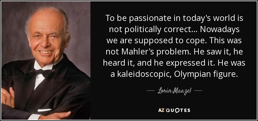 To be passionate in today's world is not politically correct... Nowadays we are supposed to cope. This was not Mahler's problem. He saw it, he heard it, and he expressed it. He was a kaleidoscopic, Olympian figure. - Lorin Maazel