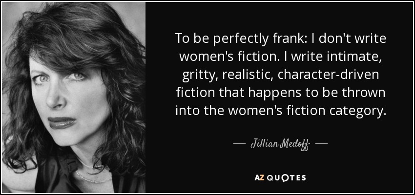To be perfectly frank: I don't write women's fiction. I write intimate, gritty, realistic, character-driven fiction that happens to be thrown into the women's fiction category. - Jillian Medoff