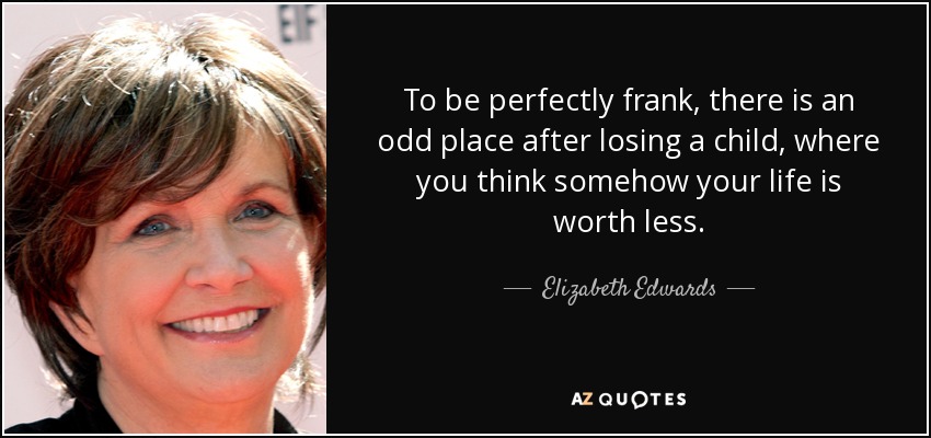 To be perfectly frank, there is an odd place after losing a child, where you think somehow your life is worth less. - Elizabeth Edwards