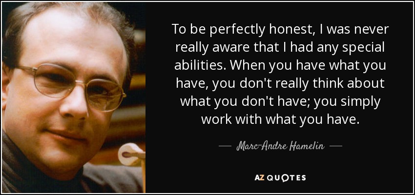 To be perfectly honest, I was never really aware that I had any special abilities. When you have what you have, you don't really think about what you don't have; you simply work with what you have. - Marc-Andre Hamelin
