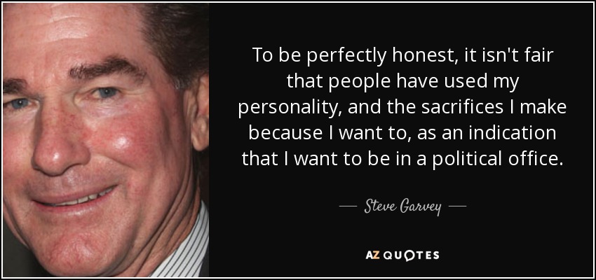 To be perfectly honest, it isn't fair that people have used my personality, and the sacrifices I make because I want to, as an indication that I want to be in a political office. - Steve Garvey