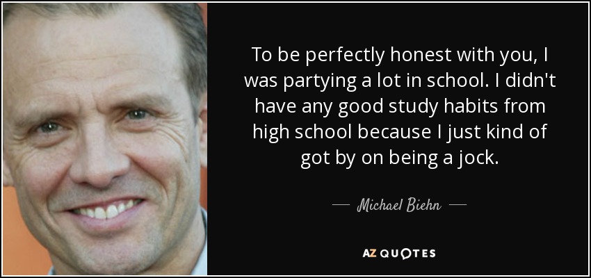 To be perfectly honest with you, I was partying a lot in school. I didn't have any good study habits from high school because I just kind of got by on being a jock. - Michael Biehn