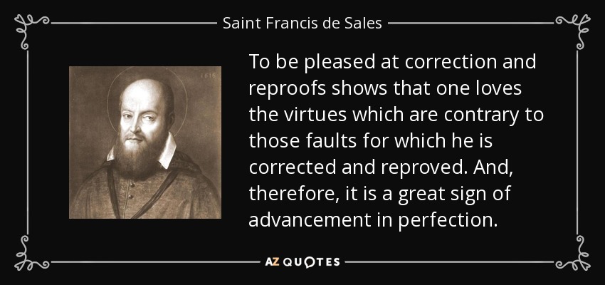 To be pleased at correction and reproofs shows that one loves the virtues which are contrary to those faults for which he is corrected and reproved. And, therefore, it is a great sign of advancement in perfection. - Saint Francis de Sales
