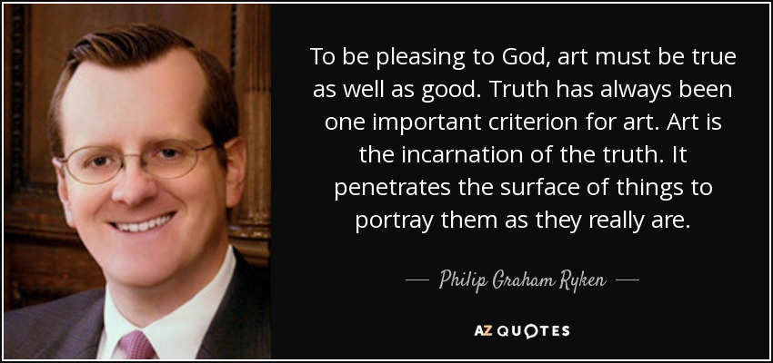 To be pleasing to God, art must be true as well as good. Truth has always been one important criterion for art. Art is the incarnation of the truth. It penetrates the surface of things to portray them as they really are. - Philip Graham Ryken