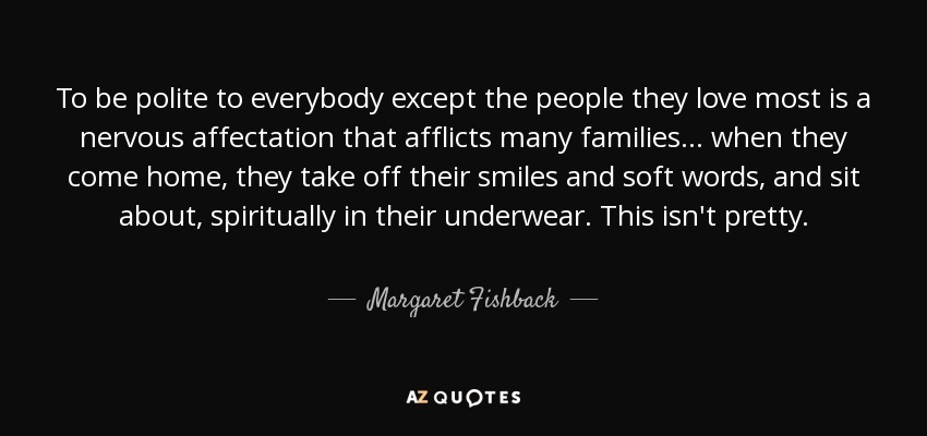 To be polite to everybody except the people they love most is a nervous affectation that afflicts many families ... when they come home, they take off their smiles and soft words, and sit about, spiritually in their underwear. This isn't pretty. - Margaret Fishback