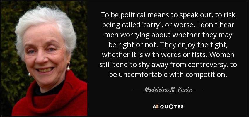 To be political means to speak out, to risk being called 'catty', or worse. I don't hear men worrying about whether they may be right or not. They enjoy the fight, whether it is with words or fists. Women still tend to shy away from controversy, to be uncomfortable with competition. - Madeleine M. Kunin