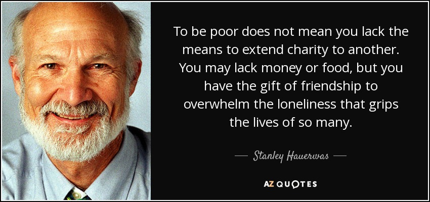 To be poor does not mean you lack the means to extend charity to another. You may lack money or food, but you have the gift of friendship to overwhelm the loneliness that grips the lives of so many. - Stanley Hauerwas