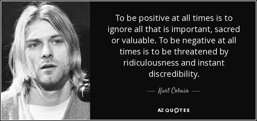 To be positive at all times is to ignore all that is important, sacred or valuable. To be negative at all times is to be threatened by ridiculousness and instant discredibility. - Kurt Cobain