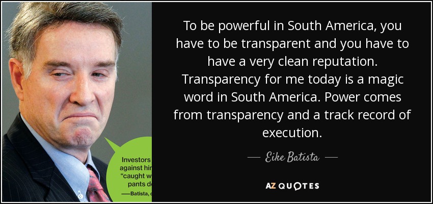 To be powerful in South America, you have to be transparent and you have to have a very clean reputation. Transparency for me today is a magic word in South America. Power comes from transparency and a track record of execution. - Eike Batista