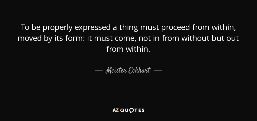 To be properly expressed a thing must proceed from within, moved by its form: it must come, not in from without but out from within. - Meister Eckhart