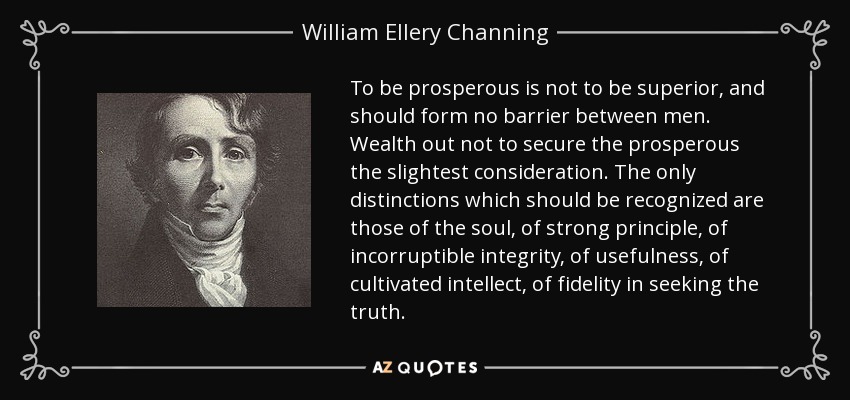 To be prosperous is not to be superior, and should form no barrier between men. Wealth out not to secure the prosperous the slightest consideration. The only distinctions which should be recognized are those of the soul, of strong principle, of incorruptible integrity, of usefulness, of cultivated intellect, of fidelity in seeking the truth. - William Ellery Channing
