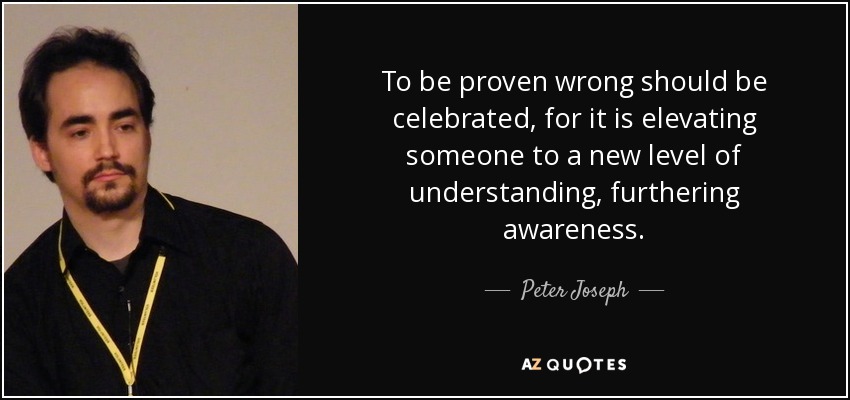 To be proven wrong should be celebrated, for it is elevating someone to a new level of understanding, furthering awareness. - Peter Joseph