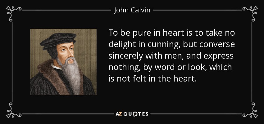 To be pure in heart is to take no delight in cunning, but converse sincerely with men, and express nothing, by word or look, which is not felt in the heart. - John Calvin