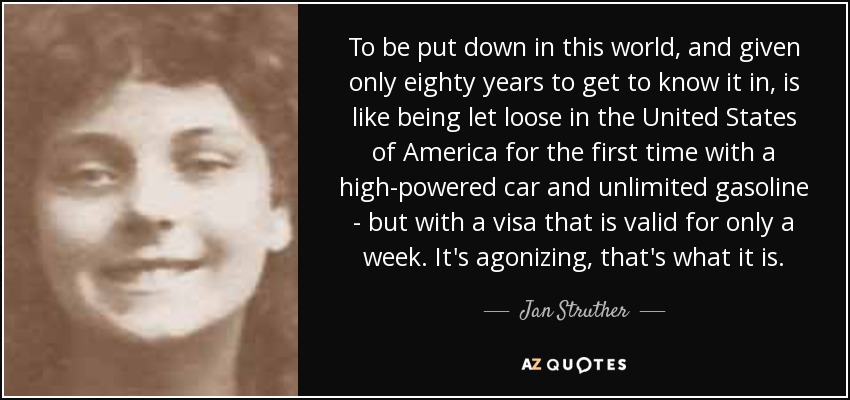 To be put down in this world, and given only eighty years to get to know it in, is like being let loose in the United States of America for the first time with a high-powered car and unlimited gasoline - but with a visa that is valid for only a week. It's agonizing, that's what it is. - Jan Struther