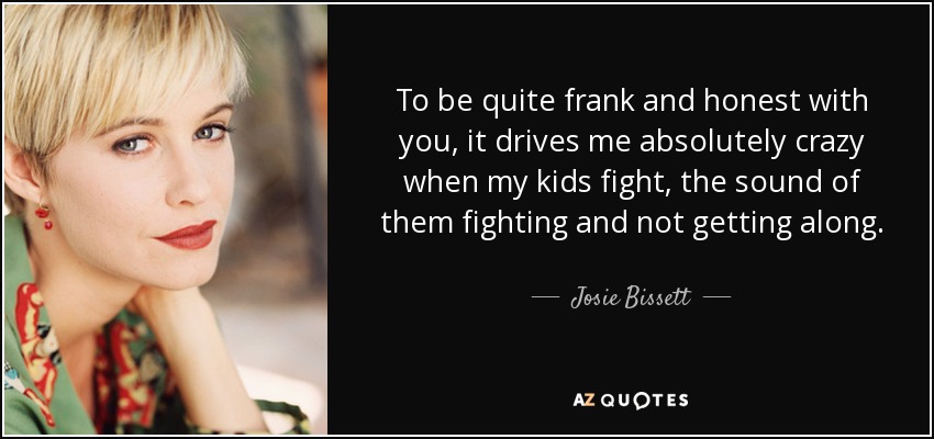 To be quite frank and honest with you, it drives me absolutely crazy when my kids fight, the sound of them fighting and not getting along. - Josie Bissett