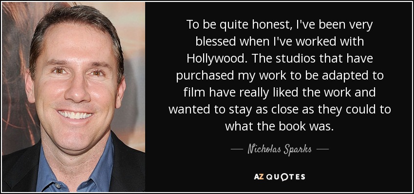 To be quite honest, I've been very blessed when I've worked with Hollywood. The studios that have purchased my work to be adapted to film have really liked the work and wanted to stay as close as they could to what the book was. - Nicholas Sparks