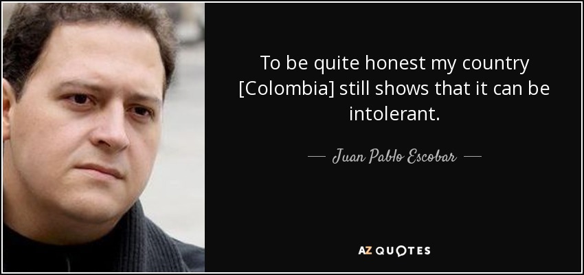 To be quite honest my country [Colombia] still shows that it can be intolerant. - Juan Pablo Escobar