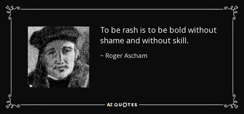 To be rash is to be bold without shame and without skill. - Roger Ascham