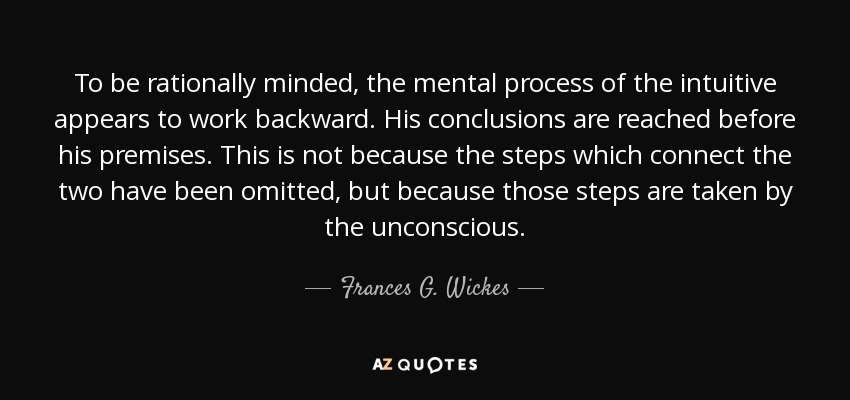 To be rationally minded, the mental process of the intuitive appears to work backward. His conclusions are reached before his premises. This is not because the steps which connect the two have been omitted, but because those steps are taken by the unconscious. - Frances G. Wickes