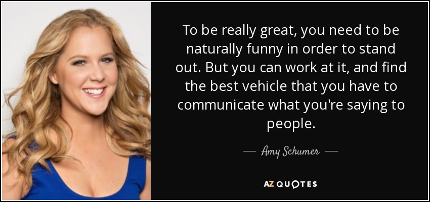 To be really great, you need to be naturally funny in order to stand out. But you can work at it, and find the best vehicle that you have to communicate what you're saying to people. - Amy Schumer