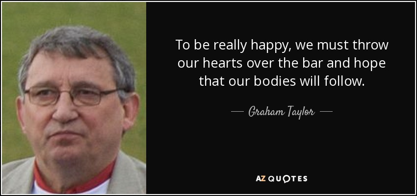 To be really happy, we must throw our hearts over the bar and hope that our bodies will follow. - Graham Taylor