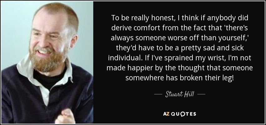 To be really honest, I think if anybody did derive comfort from the fact that 'there's always someone worse off than yourself,' they'd have to be a pretty sad and sick individual. If I've sprained my wrist, I'm not made happier by the thought that someone somewhere has broken their leg! - Stuart Hill