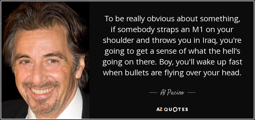 To be really obvious about something, if somebody straps an M1 on your shoulder and throws you in Iraq, you're going to get a sense of what the hell's going on there. Boy, you'll wake up fast when bullets are flying over your head. - Al Pacino