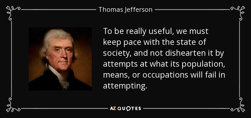 To be really useful, we must keep pace with the state of society, and not dishearten it by attempts at what its population, means, or occupations will fail in attempting. - Thomas Jefferson