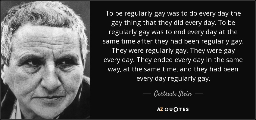 To be regularly gay was to do every day the gay thing that they did every day. To be regularly gay was to end every day at the same time after they had been regularly gay. They were regularly gay. They were gay every day. They ended every day in the same way, at the same time, and they had been every day regularly gay. - Gertrude Stein