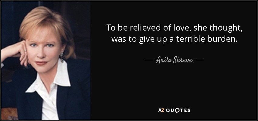 To be relieved of love, she thought, was to give up a terrible burden. - Anita Shreve