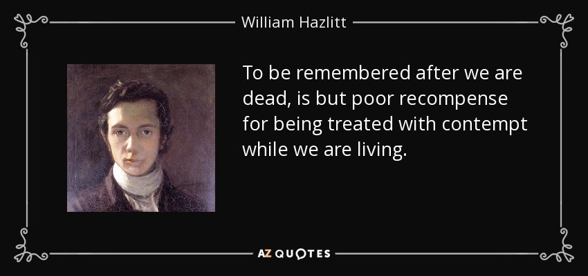 To be remembered after we are dead, is but poor recompense for being treated with contempt while we are living. - William Hazlitt