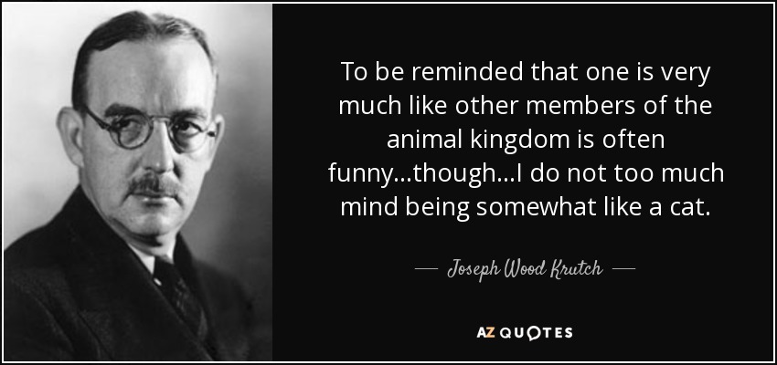 To be reminded that one is very much like other members of the animal kingdom is often funny...though...I do not too much mind being somewhat like a cat. - Joseph Wood Krutch