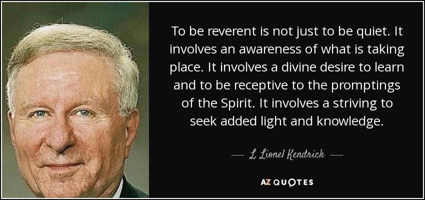 To be reverent is not just to be quiet. It involves an awareness of what is taking place. It involves a divine desire to learn and to be receptive to the promptings of the Spirit. It involves a striving to seek added light and knowledge. - L. Lionel Kendrick