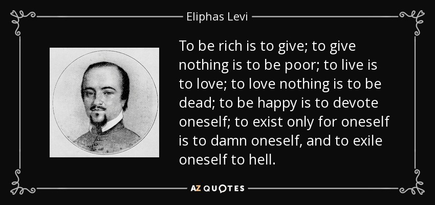 To be rich is to give; to give nothing is to be poor; to live is to love; to love nothing is to be dead; to be happy is to devote oneself; to exist only for oneself is to damn oneself, and to exile oneself to hell. - Eliphas Levi