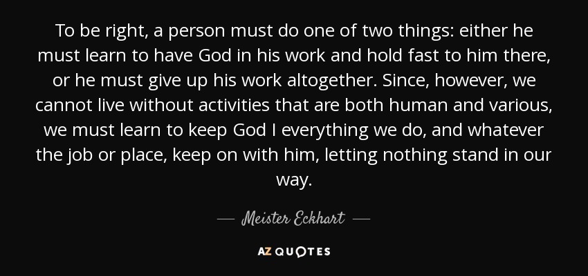 To be right, a person must do one of two things: either he must learn to have God in his work and hold fast to him there, or he must give up his work altogether. Since, however, we cannot live without activities that are both human and various, we must learn to keep God I everything we do, and whatever the job or place, keep on with him, letting nothing stand in our way. - Meister Eckhart