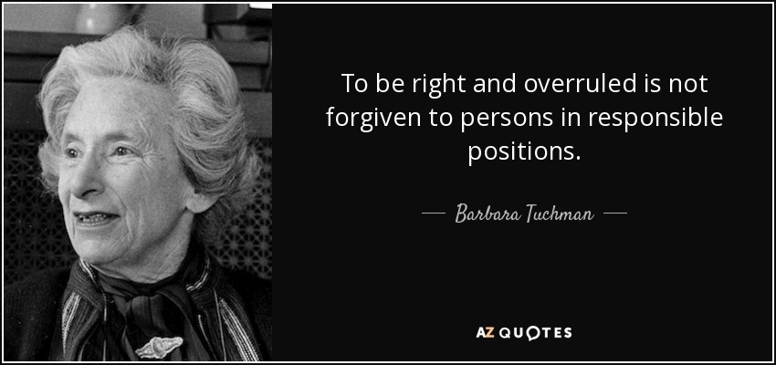 To be right and overruled is not forgiven to persons in responsible positions. - Barbara Tuchman
